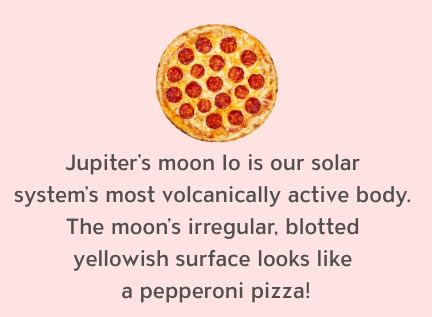 Jupiter's moon lo is our solar system's most volcanically active body. The moon's irregular, blotted yellowish surface looks like a pepperoni pizza!